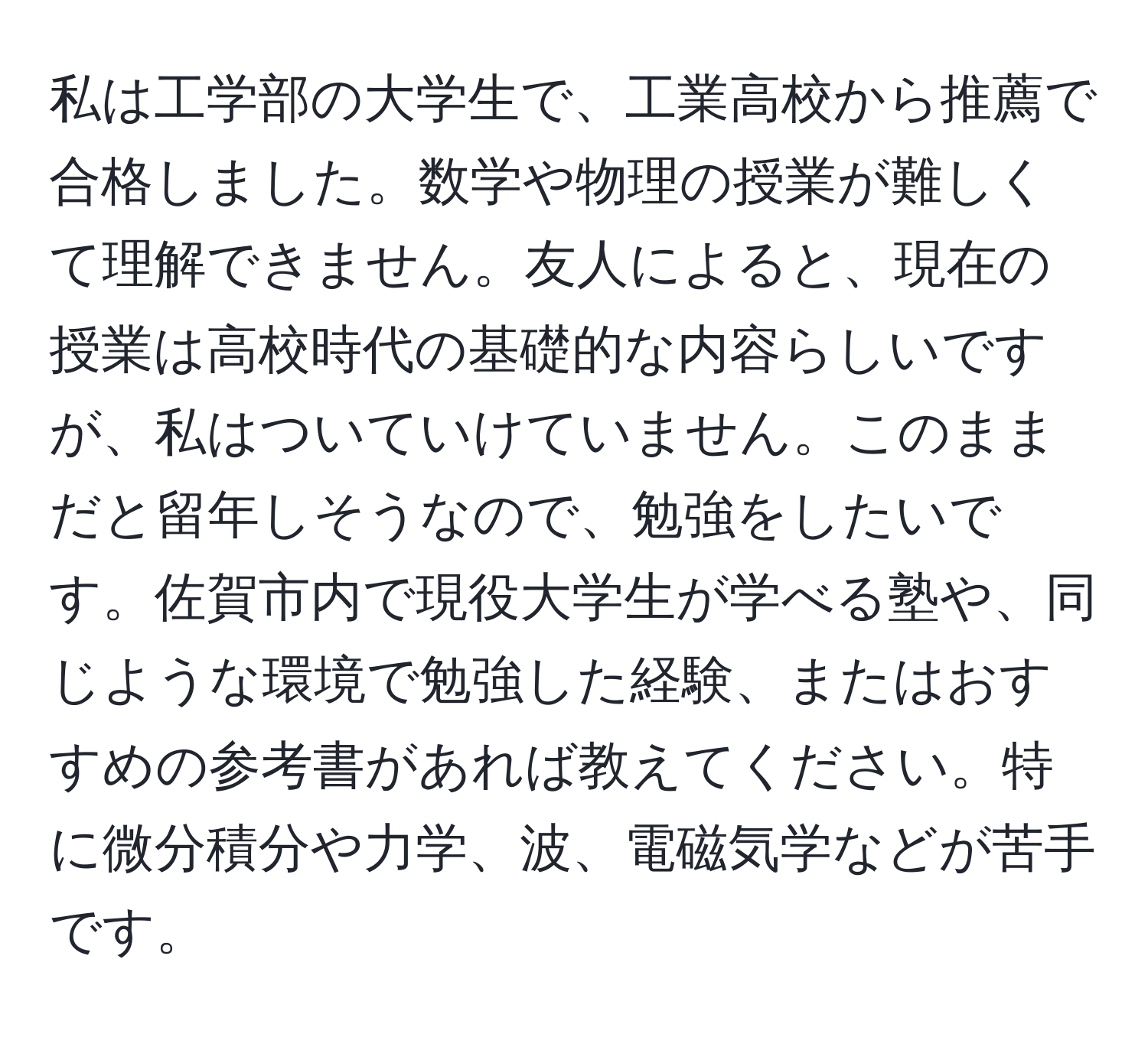 私は工学部の大学生で、工業高校から推薦で合格しました。数学や物理の授業が難しくて理解できません。友人によると、現在の授業は高校時代の基礎的な内容らしいですが、私はついていけていません。このままだと留年しそうなので、勉強をしたいです。佐賀市内で現役大学生が学べる塾や、同じような環境で勉強した経験、またはおすすめの参考書があれば教えてください。特に微分積分や力学、波、電磁気学などが苦手です。