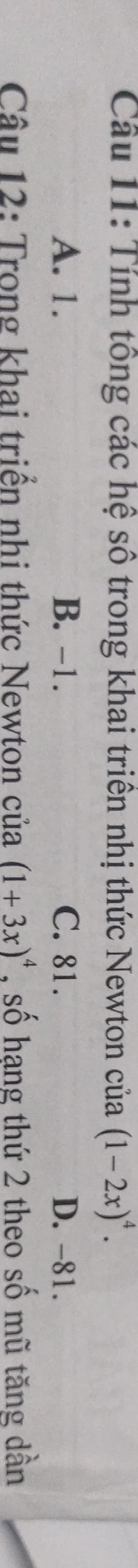 Tính tổng các hệ số trong khai triên nhị thức Newton của (1-2x)^4.
A. 1. B. -1. C. 81. D. -81.
Câu 12: Trong khai triển nhi thức Newton của (1+3x)^4 , số hạng thứ 2 theo số mũ tăng dần