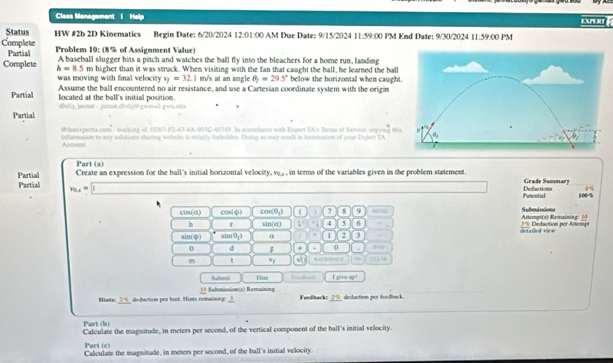 Class Management I Help EXPERT 
Status HW #2b 2D Kinematics Begin Date: 6/20/2024 12:0 1:00 AM Due Date: 9/15/2024 11:59:00 PM End Date: 9/30/2024 11:59:00 PM
Complete  Problem 10: (8% of Assignment Value)
Partial A baseball slugger hits a pitch and watches the ball fly into the bleachers for a home run, landing
Complete h=8.5 m higher than it was struck. When visiting with the fan that caught the ball, he learned the ball
was moving with final velocity v_f=32.1 m/s at an angle θ _f=29.5° below the horizontal when caught
Assume the ball encountered no air resistance, and use a Cartesian coordinate system with the origin
Partial located at the ball's initial position.
dhilij, jannat - jinnat.chilij@gwmail gwu zdu
Partial
# thee spertta com - tacking id. (D 7-(-2)-4+(-4)+6 -49749. In accordance with Expert TA's Terms of Service. copying thi
informasion to any solutions slaring website is strictly forboldes. Doing so may resslt in tecmination of your Expert TA
Accoant
Part (a)
Partial Create an expression for the ball's initial horizontal velocity, v_0,x , in terms of the variables given in the problem statement. Grade Summary
Partial v_0.x=□ Deductions
Potential 100%
cos (alpha ) cos (phi ) cos (θ _1)  7 8 9 HOM Attempt(s) Remaining: 10 Submissions
h sin (alpha ) V 1 4 5 6 -_ 3% Deduction per Attempt detailed ri c =
sin (phi ) sin (θ _1) α 1 2 3
0 d g + 0
m I v_f sqrt(0) CEL
Subenis H ist Fiadbick I give up!
10 Submission(s) Remaining
Hiots: _ 2%  deduction per hirst. Hints remaining: 3 Feedback: _ 29 deduction per feedhack.
Part (b)
Calculate the magnitude, in meters per second, of the vertical component of the ball's initial velocity.
Part (c)
Calculate the magnitude, in meters per second, of the ball's initial velocity.