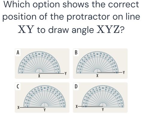 Which option shows the correct 
position of the protractor on line
XY to draw angle XYZ? 
B 10 4 t N 
A 90 a

5
7 a a . 
* yà t Mệ ' 
n 
a
2
z : 


-
Y
Y
x
C 90  100/80  A 
a 
D 7 =. 90 _ TR zhē N zàg
X a 
Tị# Dọ 150 H06 
. “ . :,
5

a
X
x
Y
Y