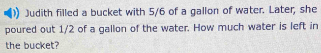 Judith filled a bucket with 5/6 of a gallon of water. Later, she 
poured out 1/2 of a gallon of the water. How much water is left in 
the bucket?