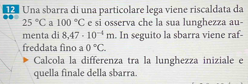 Una sbarra di una particolare lega viene riscaldata da
25°C a 100°C e si osserva che la sua lunghezza au- 
menta di 8,47· 10^(-4)m. In seguito la sbarra viene raf- 
freddata fino a 0°C. 
Calcola la differenza tra la lunghezza iniziale e 
quella finale della sbarra.