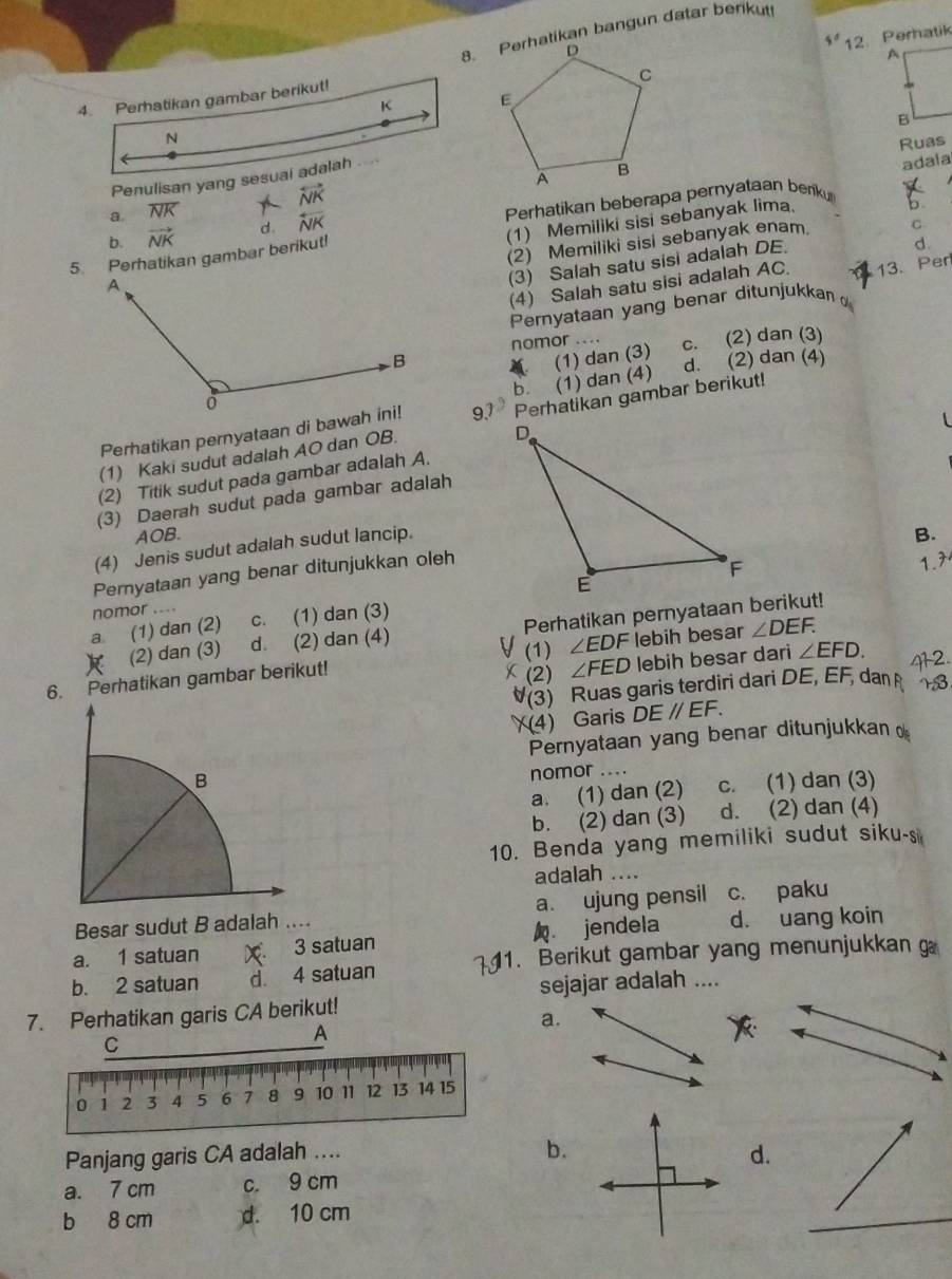 Perhatikan bangun datar berikut
5° 12. Peratik
Ruas
adala
a. overline NK overleftrightarrow NK
b. vector NK d. overline NK Perhatikan beberapa pernyataan beniku
(1) Memiliki sisi sebanyak lima.
b
(2) Memiliki sisi sebanyak enam. C
5. Perhatikan gambar berikut!
(3) Salah satu sisi adalah DE
d
(4) Salah satu sisi adalah AC. 13. Per
Pernyataan yang benar ditunjukkan
nomor . c. (2) dan (3)
(1) dan (3)
b. (1) dan (4) d. (2) dan (4)
(1) Kaki sudut adalah AO dan OB. Perhatikan gambar berikut!
Perhatikan pernyataan di bawah ini! 97
(2) Titik sudut pada gambar adalah A.
(3) Daerah sudut pada gambar adalah
AOB.
(4) Jenis sudut adalah sudut lancip.
B.
Peryataan yang benar ditunjukkan oleh
1.7
nomor ....
a (1) dan (2) c. (1) dan (3)
R (2) dan (3) d. (2) dan (4) Perhatikan pernyataan berikut!
6. Perhatikan gambar berikut! (1)∠ EDF lebih besar ∠ DEF.
C (2) ∠ FED lebih besar dari ∠ EFD. 2
(3) Ruas garis terdiri dari DE, EF, dan
(4) Garis DEparallel EF.
Pernyataan yang benar ditunjukkan 
B
nomor_
a. (1) dan (2) c. (1) dan (3)
b. (2) dan (3) d. (2) dan (4)
10. Benda yang memiliki sudut siku-s
adalah ....
Besar sudut B adalah .... a. ujung pensil c. paku
a. 1 satuan X 3 satuan jendela d. uang koin
b. 2 satuan d 4 satuan 1. Berikut gambar yang menunjukkan 
sejajar adalah ....
7. Perhatikan garis CA berikut!
a.
b.
Panjang garis CA adalah ... d.
a. 7 cm c. 9 cm
b 8 cm d. 10 cm
_