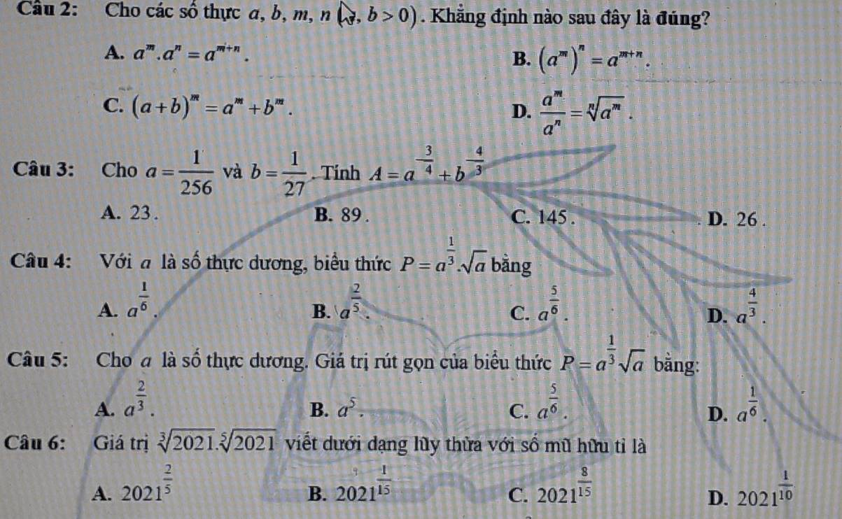 Cho các số thực a, b, m, n(sqrt(3), b>0). Khẳng định nào sau đây là đúng?
A. a^m.a^n=a^(m+n). B. (a^m)^n=a^(m+n).
C. (a+b)^m=a^m+b^m. D.  a^m/a^n =sqrt[n](a^m). 
Câu 3: Cho a= 1/256  và b= 1/27 . Tính A=a^(-frac 3)4+b^(-frac 4)3
A. 23. B. 89. C. 145. D. 26 .
Câu 4: Với a là số thực dương, biểu thức P=a^(frac 1)3· sqrt(a) bằng
A. a^(frac 1)6. a^(frac 2)5 a^(frac 5)6. a^(frac 4)3. 
B.
C.
D.
Câu 5: Cho a là số thực dương. Giá trị rút gọn của biểu thức P=a^(frac 1)3sqrt(a) bằng:
A. a^(frac 2)3. a^(frac 5)6. a^(frac 1)6.
B. a^5. C. D.
Câu 6: Giá trị sqrt[3](2021).sqrt[5](2021) viết dưới dạng lũy thừa với số mũ hữu tỉ là
A. 2021^(frac 2)5 2021^(frac 1)15 2021^(frac 8)15 2021^(frac 1)10
B.
C.
D.