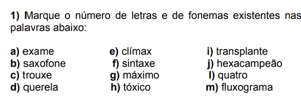 Marque o número de letras e de fonemas existentes nas 
palavras abaixo: 
a) exame e) clímax i) transplante 
b) saxofone f) sintaxe j) hexacampeão 
c) trouxe g) máximo I) quatro 
d) querela h) tóxico m) fluxograma