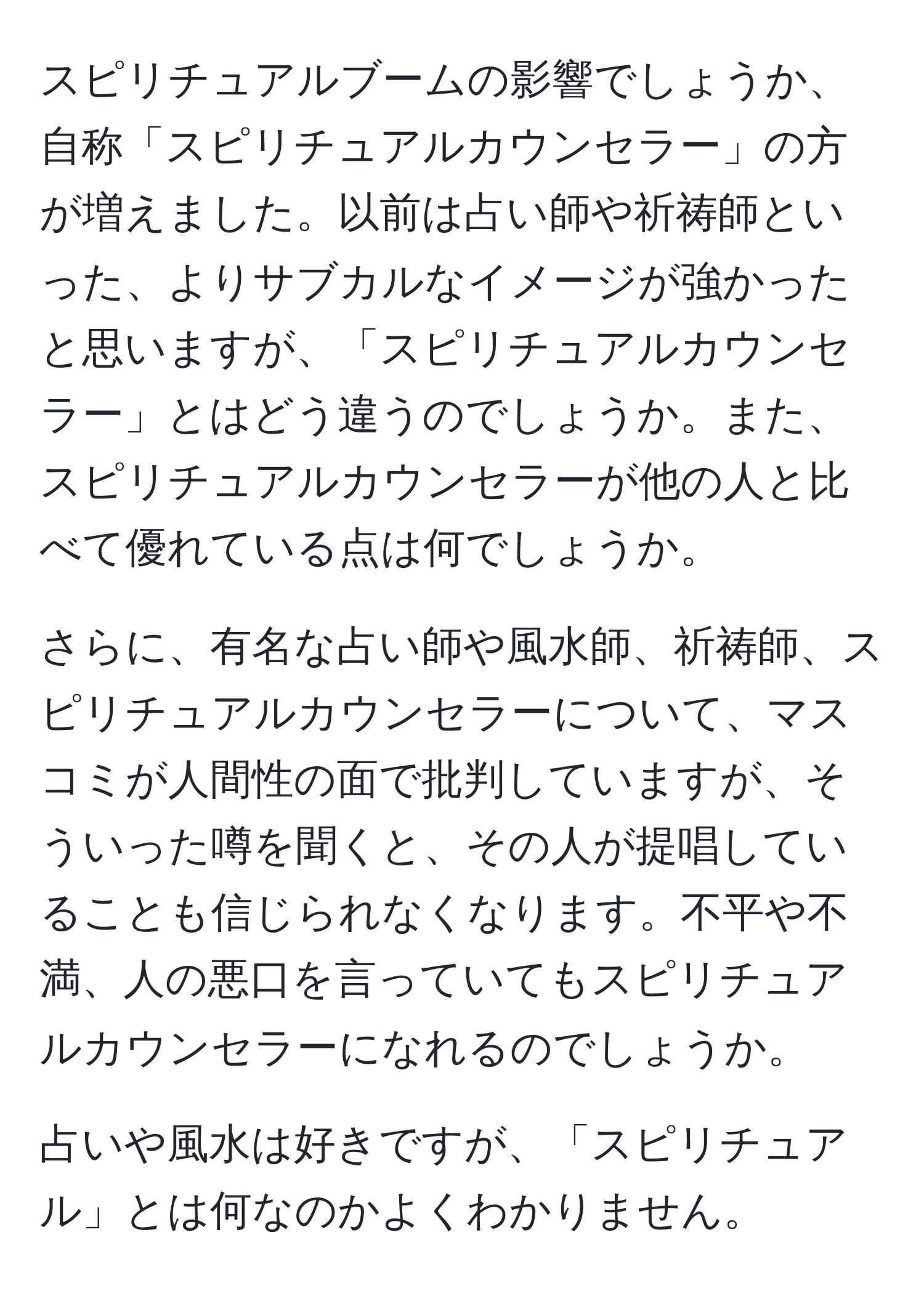 スピリチュアルブームの影響でしょうか、自称「スピリチュアルカウンセラー」の方が増えました。以前は占い師や祈祷師といった、よりサブカルなイメージが強かったと思いますが、「スピリチュアルカウンセラー」とはどう違うのでしょうか。また、スピリチュアルカウンセラーが他の人と比べて優れている点は何でしょうか。

さらに、有名な占い師や風水師、祈祷師、スピリチュアルカウンセラーについて、マスコミが人間性の面で批判していますが、そういった噂を聞くと、その人が提唱していることも信じられなくなります。不平や不満、人の悪口を言っていてもスピリチュアルカウンセラーになれるのでしょうか。

占いや風水は好きですが、「スピリチュアル」とは何なのかよくわかりません。