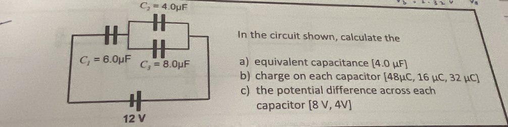 In the circuit shown, calculate the
a equivalent capacitance [4.0mu F]
b) charge on each capacitor [48mu C,16mu C, 32 μC]
c) the potential difference across each
capacitor [8V,4V]