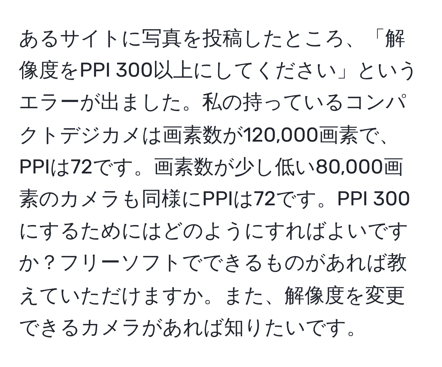 あるサイトに写真を投稿したところ、「解像度をPPI 300以上にしてください」というエラーが出ました。私の持っているコンパクトデジカメは画素数が120,000画素で、PPIは72です。画素数が少し低い80,000画素のカメラも同様にPPIは72です。PPI 300にするためにはどのようにすればよいですか？フリーソフトでできるものがあれば教えていただけますか。また、解像度を変更できるカメラがあれば知りたいです。