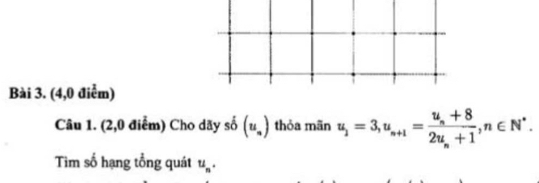 (4,0 điểm) 
Câu 1. (2,0 điểm) Cho dãy số (u_n) thỏa mãn u_1=3, u_n+1=frac u_n+82u_n+1, n∈ N^*. 
Tim số hạng tổng quát u_n.