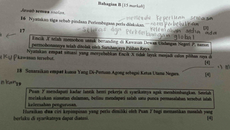 Babagian B [15 morkah] 
Jawab semun soalan 
S ê tã é 
16 Nyatakan tiga sebab pindaan Perlembagaan perlu dilakukan.''
17
Encik X telah memohon untuk bertanding di Kawasan Dewan Undangan Negeri P, namun 
permohonannya telah ditolak oleh Suruhanjaya Pilihan Raya. 
Nyatakan empat situasi yang menyebabkan Encik X tidak layak menjadi calon pilihan raya di 
kawasan tersebut. [4] m
18 Senaraikan empat kuasa Yang Di-Pertuan Agong sebagai Ketua Utama Negara. [4] 
Puan Ymendapati kadar lantik henti pekerja di syarikatnya agak membimbangkan. Setelah 
melakukan siasatan dalaman, beliau mendapati salah satu punca permasalahan tersebut ialah 
kelemahan pengurusan. 
Huraikan dua ciri kepimpinan yang perlu dimiliki oleh Puan Ybagi memastikan masalah yang 
berlaku di syarikatnya dapat diatasi. [4]