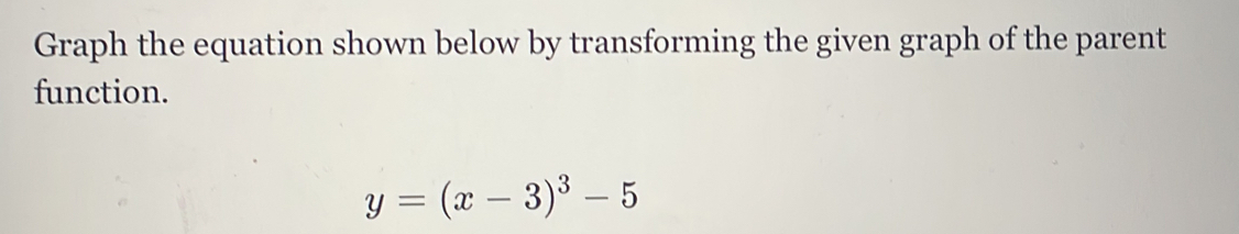 Graph the equation shown below by transforming the given graph of the parent 
function.
y=(x-3)^3-5