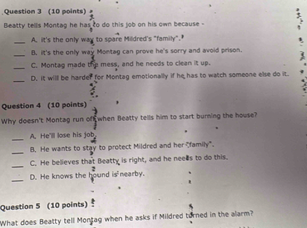 Beatty tells Montag he has to do this job on his own because -
_A. it's the only way to spare Mildred's "family".
_B. it's the only way Montag can prove he's sorry and avoid prison.
_C. Montag made the mess, and he needs to clean it up.
_
D. it will be harder for Montag emotionally if he has to watch someone else do it.
Question 4 (10 points)
Why doesn't Montag run off when Beatty tells him to start burning the house?
_A. He'll lose his job.
_
B. He wants to stay to protect Mildred and her "family".
_C. He believes that Beatty is right, and he neees to do this.
_
D. He knows the hound is nearby.
Question 5 (10 points)
What does Beatty tell Montag when he asks if Mildred turned in the alarm?