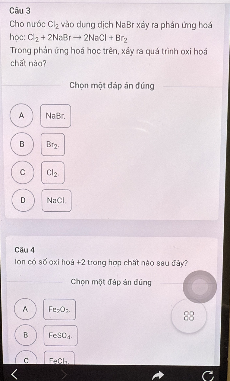 Cho nước Cl_2 vào dung dịch NaBr xảy ra phản ứng hoá
học: Cl_2+2NaBrto 2NaCl+Br_2
Trong phản ứng hoá học trên, xảy ra quá trình oxi hoá
chất nào?
Chọn một đáp án đúng
A NaBr.
B 3r· ).
C Cl_2.
D NaCl.
Câu 4
Ion có số oxi hoá +2 trong hợp chất nào sau đây?
Chọn một đáp án đúng
A Fe_2O_3. 
□
I
B FeSO4.
C FeCl₃