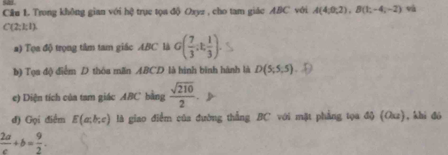 Cầu L. Trong không gian với hệ trục tọa độ Oxyz , cho tam giác ABC với A(4;0;2endpmatrix , Bbeginpmatrix 1;-4;-2) sà
C(2;k!). 
a) Tọa độ trọng tâm tam giác ABC là G( 7/3 ;t; 1/3 ). 
b) Tọa độ điểm D thóa mãn ABCD là hình bình hành là D(5;5;5)
e) Diện tích của tam giác ABC bằng  sqrt(210)/2 
đ) Gọi điểm E(a;b;c) là giao điểm của đường thắng BC với mặt phẳng tọa độ (Oxz), khi đó
 2a/c +b= 9/2 .