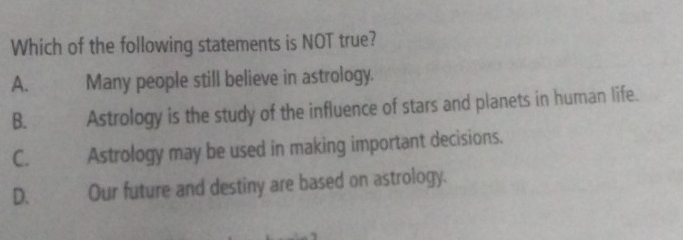 Which of the following statements is NOT true?
A. Many people still believe in astrology.
B. Astrology is the study of the influence of stars and planets in human life.
C. Astrology may be used in making important decisions.
D. Our future and destiny are based on astrology.