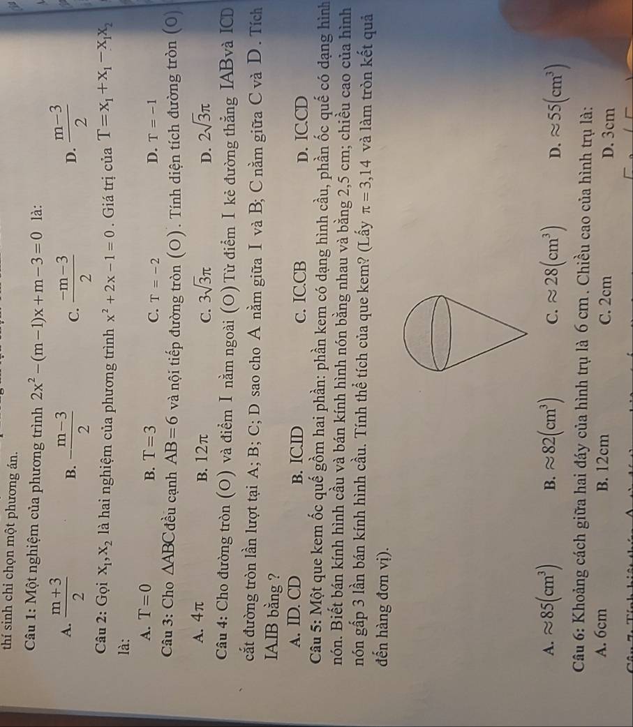 thí sinh chỉ chọn một phương án.
Câu 1: Một nghiệm của phương trình 2x^2-(m-1)x+m-3=0 là:
A.  (m+3)/2  - (m-3)/2   (-m-3)/2   (m-3)/2 
B.
C.
D.
Câu 2: Gọi X_1,X_2 là hai nghiệm của phương trình x^2+2x-1=0. Giá trị của T=x_1+x_1-x_1x_2
là:
A. T=0 B. T=3 C. T=-2
D. T=-1
Câu 3: Cho △ ABC đều cạnh AB=6 và nội tiếp đường tròn (O). Tính diện tích đường tròn (0)
A. 4π B. 12π C. 3sqrt(3)π 2sqrt(3)π
D.
Câu 4: Cho đường tròn (O) và điểm Ⅰ nằm ngoài (O) Từ điểm I kẻ đường thẳng IABvà ICD
cắt đường tròn lần lượt tại A; B; C; D sao cho A nằm giữa I và B; C nằm giữa C và D. Tích
IAIB bằng ?
A. ID. CD B. IC.ID c. IC.CB D. IC.CD
Câu 5: Một que kem ốc quế gồm hai phần: phần kem có dạng hình cầu, phần ốc quế có dạng hình
nón. Biết bán kính hình cầu và bán kính hình nón bằng nhau và bằng 2,5 cm; chiều cao của hình
nón gấp 3 lần bán kính hình cầu. Tính thể tích của que kem? (Lấy π =3,14 và làm tròn kết quả
đến hàng đơn vị).
A. approx 85(cm^3) B. approx 82(cm^3) C. approx 28(cm^3) D. approx 55(cm^3)
Câu 6: Khoảng cách giữa hai đáy của hình trụ là 6 cm . Chiều cao của hình trụ là:
A. 6cm B. 12cm C. 2cm D. 3cm