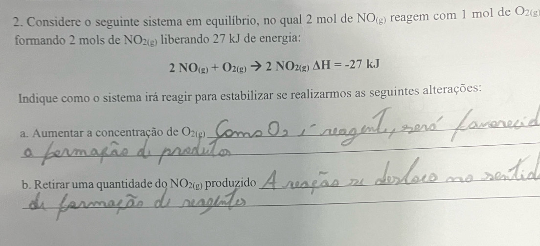 Considere o seguinte sistema em equilíbrio, no qual 2 mol de NO_(g) reagem com 1 mol de O_2(g
formando 2 mols de NO_2(g) liberando 27 kJ de energia:
2NO_(g)+O_2(g)to 2NO_2(g)Delta H=-27kJ
Indique como o sistema irá reagir para estabilizar se realizarmos as seguintes alterações: 
_ 
_ 
a. Aumentar a concentração de O_2(g)
_ 
_ 
b. Retirar uma quantidade do NO_2(g) ) produzido