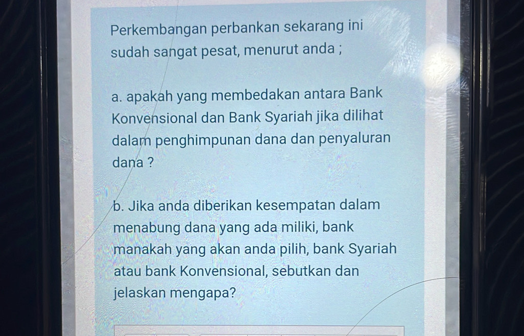 Perkembangan perbankan sekarang ini 
sudah sangat pesat, menurut anda ; 
a. apakah yang membedakan antara Bank 
Konvensional dan Bank Syariah jika dilihat 
dalam penghimpunan dana dan penyaluran 
dana ? 
b. Jika anda diberikan kesempatan dalam 
menabung dana yang ada miliki, bank 
manakah yang akan anda pilih, bank Syariah 
atau bank Konvensional, sebutkan dan 
jelaskan mengapa?