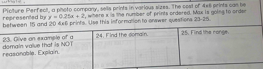 Picture Perfect, a photo company, sells prints in various sizes. The cost of 4* 6 prints can be 
represented by y=0.25x+2 , where x is the number of prints ordered. Max is going to order
20 4x6 prints. Use this information to answer questions 23-25.