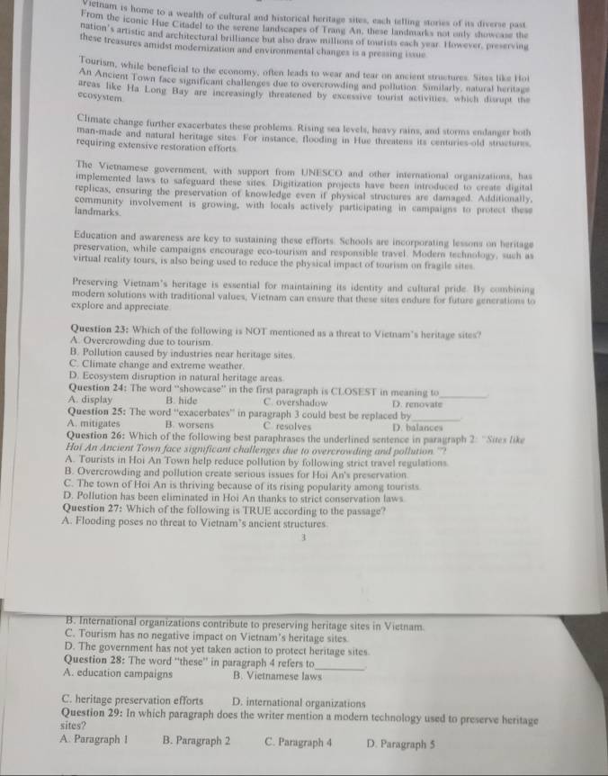 ietnam is home to a wealth of cultural and historical heritage sites, each telling stories of its diverse past
From the iconic Hue Citadel to the serene landscapes of Trang An, these landmarks not only showcase the
nation's artistic and architectural brilliance but also draw millions of tourists each year. However, preserving
these treasures amidst modernization and environmental changes is a pressing issue
Tourism, while beneficial to the economy, often leads to wear and tear on ancient structures. Sites like Hol
An Ancient Town face significant challenges due to overcrowding and pollution. Similarly, natural heritags
areas like Ha Long Bay are increasingly threatened by excessive tourist activities, which disrupt the
ecosystem
Climate change further exacerbates these problems. Rising sea levels, heavy rains, and storms endanger both
man-made and natural heritage sites. For instance, flooding in Hue threatens its centuries-old structures.
requiring extensive restoration efforts
The Vietnamese government, with support from UNESCO and other international organizations, has
implemented laws to safeguard these sites. Digitization projects have been introduced to create digital
replicas, ensuring the preservation of knowledge even if physical structures are damaged. Additionally,
community involvement is growing, with locals actively participating in campaigns to protect thes
landmarks
Education and awareness are key to sustaining these efforts. Schools are incorporating lessons on heritage
preservation, while campaigns encourage eco-tourism and responsible travel. Modern technology, such as
virtual reality tours, is also being used to reduce the physical impact of tourism on fragile sites
Preserving Vietnam's heritage is essential for maintaining its identity and cultural pride. By combining
modern solutions with traditional values, Vietnam can ensure that these sites endure for future generations to
explore and appreciate
Question 23: Which of the following is NOT mentioned as a threat to Vietnam's heritage sites?
A. Overcrowding due to tourism
B. Pollution caused by industries near heritage sites
C. Climate change and extreme weather.
D. Ecosystem disruption in natural heritage areas
Question 24: The word “showcase” in the first paragraph is CLOSEST in meaning to_
A. display B. hide C. overshadow D. renovate
Question 25: The word “exacerbates” in paragraph 3 could best be replaced by_
A. mitigates B. worsens C resolves D. balances
Question 26: Which of the following best paraphrases the underlined sentence in paragraph 2: ''Sites like
Hoi An Ancient Town face significant challenges due to overcrowding and pollution ''?
A. Tourists in Hoi An Town help reduce pollution by following strict travel regulations
B. Overcrowding and pollution create serious issues for Hoi An's preservation
C. The town of Hoi An is thriving because of its rising popularity among tourists
D. Pollution has been eliminated in Hoi An thanks to strict conservation laws
Question 27: Which of the following is TRUE according to the passage?
A. Flooding poses no threat to Vietnam’s ancient structures
3
B. International organizations contribute to preserving heritage sites in Vietnam.
C. Tourism has no negative impact on Vietnam’s heritage sites
D. The government has not yet taken action to protect heritage sites
_
Question 28: The word “these” in paragraph 4 refers to .
A. education campaigns B. Vietnamese laws
C. heritage preservation efforts D. international organizations
Question 29: In which paragraph does the writer mention a modern technology used to preserve heritage
sites?
A. Paragraph I B. Paragraph 2 C. Paragraph 4 D. Paragraph 5