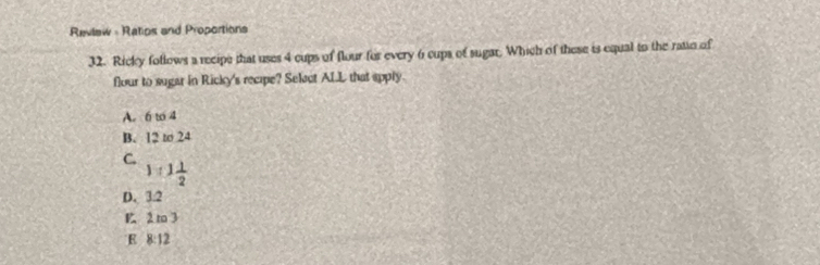 Revlaw - Ratios and Proportions
32. Ricky follows a recipe that uses 4 cups of flour for every 6 cups of sugar. Which of these is equal to the ratio of
flour to sugar in Ricky's recipe? Selact ALL that apply.
A. 6 t 4
B. 12 to 24
C.
1:1 1/2 
D. 3:2
B 2 m3
E 8:12