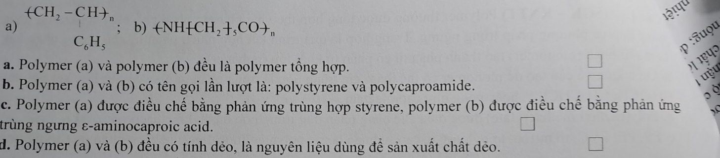 (CH_2-CH+ n
l३ ! पu
a) ; b) -NH CH_2+_5COto _n
C_6H_5
p :uọu
a. Polymer (a) và polymer (b) đều là polymer tổng hợp.

b. Polymer (a) và (b) có tên gọi lần lượt là: polystyrene và polycaproamide.
T ưỷu
,
c. Polymer (a) được điều chế bằng phản ứng trùng hợp styrene, polymer (b) được điều chế bằng phản ứng ).C
trùng ngưng ε-aminocaproic acid.
d. Polymer (a) và (b) đều có tính dẻo, là nguyên liệu dùng để sản xuất chất dẻo.