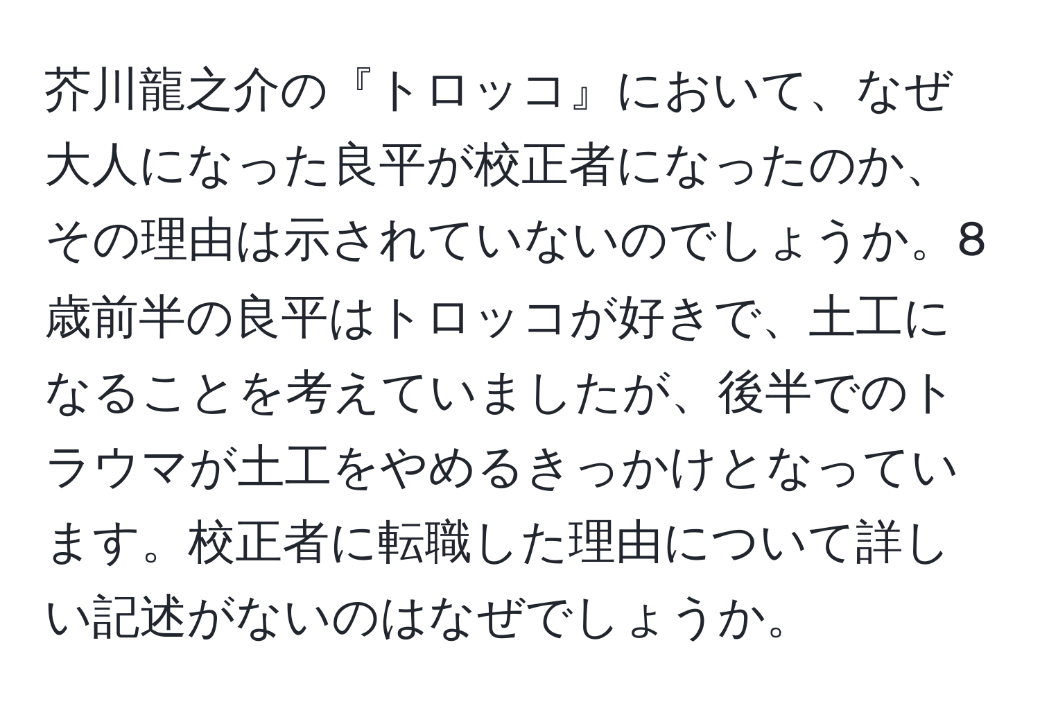 芥川龍之介の『トロッコ』において、なぜ大人になった良平が校正者になったのか、その理由は示されていないのでしょうか。8歳前半の良平はトロッコが好きで、土工になることを考えていましたが、後半でのトラウマが土工をやめるきっかけとなっています。校正者に転職した理由について詳しい記述がないのはなぜでしょうか。