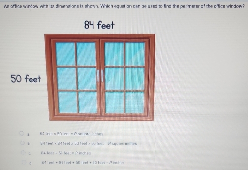 An office window with its dimensions is shown. Which equation can be used to find the perimeter of the office window?
a 84feet* 50feet=P square inches
b B41eet* 94feet* 50 feet* 50teet=P square inches
C 84feet-50feet=Pinches
84teet+84feet+50feet+50feet=P inches