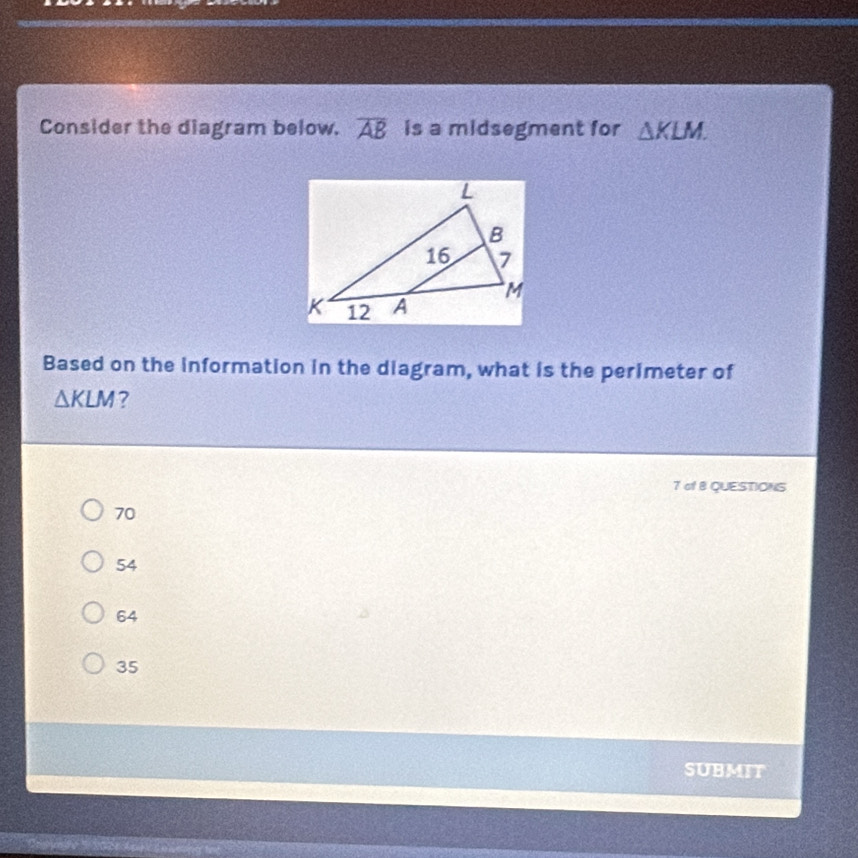 Consider the diagram below. overline AB is a midsegment for △ KLM. 
Based on the information in the diagram, what is the perimeter of
△ KLM ?
7 of B QUESTIONS
70
54
64
35
SUBMIT