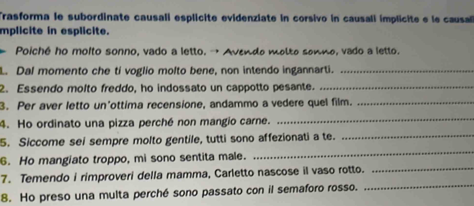 Trasforma le subordinate causali esplicite evidenziate in corsivo in causali implicite e le causa 
mplicite in esplicite. 
. Poiché ho moito sonno, vado a letto. → Avendo molto sonno, vado a letto. 
L. Dal momento che ti voglio molto bene, non intendo ingannarti._ 
2. Essendo molto freddo, ho indossato un cappotto pesante._ 
3. Per aver letto un'ottima recensione, andammo a vedere quel film._ 
4. Ho ordinato una pizza perché non mangio carne. 
_ 
5. Siccome sei sempre molto gentile, tutti sono affezionati a te._ 
6. Ho mangiato troppo, mi sono sentita male. 
_ 
7. Temendo i rimproveri della mamma, Carletto nascose il vaso rotto. 
_ 
8. Ho preso una multa perché sono passato con il semaforo rosso. 
_