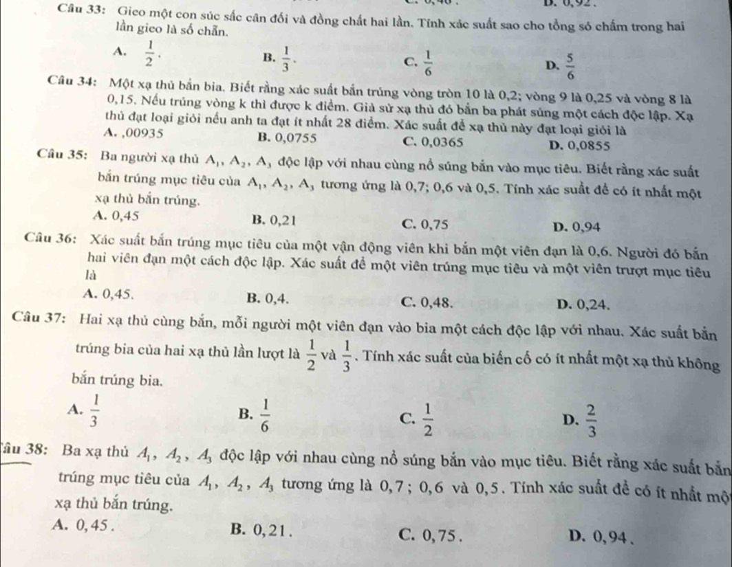 B. 6,92 .
Câu 33: Gieo một con súc sắc cân đối và đồng chất hai lần. Tính xác suất sao cho tổng sỏ chấm trong hai
lần gieo là số chẵn.
A.  1/2 .
B.  1/3 .  1/6 
C,
D.  5/6 
Câu 34: Một xạ thủ bắn bia. Biết rằng xác suất bắn trúng vòng tròn 10 là 0,2; vòng 9 là 0,25 và vòng 8 là
0,15. Nếu trúng vòng k thì được k điểm. Giả sử xạ thủ đó bắn ba phát súng một cách độc lập. Xạ
thủ đạt loại giỏi nếu anh ta đạt ít nhất 28 điểm. Xác suất để xạ thủ này đạt loại giỏi là
A. ,00935 B. 0,0755 C. 0,0365 D. 0,0855
Câu 35: Ba người xạ thủ A_1,A_2 , A, độc lập với nhau cùng nổ súng bắn vào mục tiêu. Biết rằng xác suất
bắn trúng mục tiêu của A_1,A_2,A , tương ứng là 0,7; 0,6 và 0,5. Tính xác suất để có ít nhất một
xạ thủ bắn trúng.
A. 0,45 B. 0,21 C. 0,75 D. 0,94
Câu 36: Xác suất bắn trúng mục tiêu của một vận động viên khi bắn một viên đạn là 0,6. Người đó bắn
hai viên đạn một cách độc lập. Xác suất để một viên trúng mục tiêu và một viên trượt mục tiêu
là
A. 0,45. B. 0,4. C. 0,48. D. 0,24.
Câu 37: Hai xạ thủ cùng bắn, mỗi người một viên đạn vào bia một cách độc lập với nhau. Xác suất bắn
trúng bia của hai xạ thủ lần lượt là  1/2  và  1/3 . Tính xác suất của biến cố có ít nhất một xạ thủ không
bắn trúng bia.
A.  1/3   1/6 
B.
C.  1/2   2/3 
D.
Tâu 38: Ba xạ thủ A_1,A_2 ,A_3 độc lập với nhau cùng nổ súng bắn vào mục tiêu. Biết rằng xác suất bằn
trúng mục tiêu của A_1,A_2,A_3 tương ứng là 0,7; 0,6 và 0,5. Tính xác suất đề có ít nhất một
xạ thủ bắn trúng.
A. 0, 45 . B. 0, 21 . C. 0, 75 . D. 0, 94 .