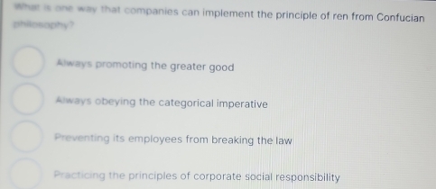 What is one way that companies can implement the principle of ren from Confucian
philosophy?
Always promoting the greater good
Always obeying the categorical imperative
Preventing its employees from breaking the law
Practicing the principles of corporate social responsibility