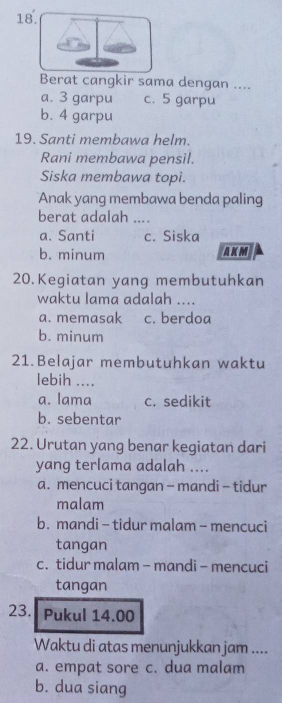 Berat cangkir sama dengan ....
a. 3 garpu c. 5 garpu
b. 4 garpu
19. Santi membawa helm.
Rani membawa pensil.
Siska membawa topi.
Anak yang membawa benda paling
berat adalah ....
a. Santi c. Siska
b. minum AKM
20.Kegiatan yang membutuhkan
waktu lama adalah ....
a. memasak c. berdoa
b. minum
21.Belajar membutuhkan waktu
lebih ....
a. lama c. sedikit
b. sebentar
22. Urutan yang benar kegiatan dari
yang terlama adalah ....
a. mencuci tangan - mandi - tidur
malam
b. mandi- tidur malam - mencuci
tangan
c. tidur malam - mandi - mencuci
tangan
23. Pukul 14.00
Waktu di atas menunjukkan jam ....
a. empat sore c. dua malam
b. dua siang