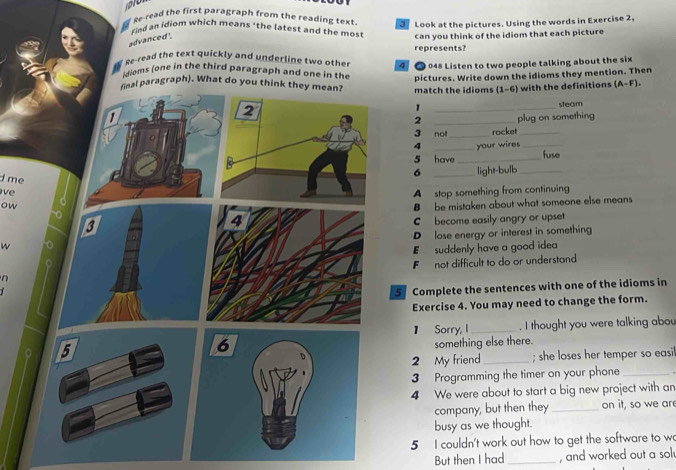 Re-read the first paragraph from the reading text Look at the pictures. Using the words in Exercise 2,
rind an idiom which means "the latest and the mos" can you think of the idiom that each picture
advanced '.
ge-read the text quickly and underline two other 4 represents?
048 Listen to two people talking about the six
doms (one in the third paragraph and one in the
pictures. Write down the idioms they mention. Then
final paragraph). What do you think they mean? match the idioms (1-6) with the definitions (A-F). 
2
_1
steam
1 _plug on something
2
3 not _rocket_
4 _your wires_
5 have_ fuse
i me
6 _light-bulb_
v A stop something from continuing
ow
B be mistaken about what someone else means
C become easily angry or upset
D lose energy or interest in something
w
E suddenly have a good idea
n F not difficult to do or understand
5 Complete the sentences with one of the idioms in
Exercise 4. You may need to change the form.
】 Sorry, I _. I thought you were talking abou
6
something else there.
2 My friend _; she loses her temper so easil
3 Programming the timer on your phone_
4 We were about to start a big new project with an
company, but then they_ on it, so we are
busy as we thought.
5 I couldn't work out how to get the software to w
But then I had_ , and worked out a sol