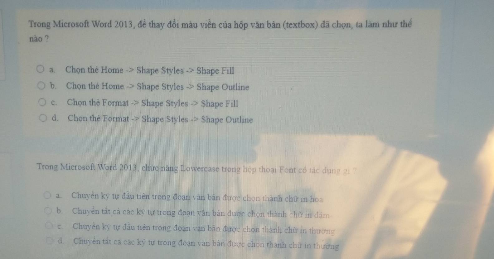 Trong Microsoft Word 2013, để thay đổi màu viền của hộp văn bản (textbox) đã chọn, ta làm như thể
nào ?
a. Chọn the Home -> Shape Styles -> Shape Fill
b. Chọn the Home -> Shape Styles -> Shape Outline
c. Chọn thẻ Format -> Shape Styles -> Shape Fill
d. Chon thẻ Format -> Shape Styles -> Shape Outline
Trong Microsoft Word 2013, chức năng Lowercase trong hộp thoại Font có tác dụng gi ?
a. Chuyển ký tự đầu tiên trong đoạn văn bản được chọn thành chữ in hoa
b. Chuyển tất cả các ký tự trong đoạn văn bản được chọn thành chữ in đậm
c. Chuyển ký tự đầu tiên trong đoạn văn bản được chọn thành chữ in thường
d. Chuyển tất cả các kỹ tự trong đoạn văn bản được chọn thành chữ in thường