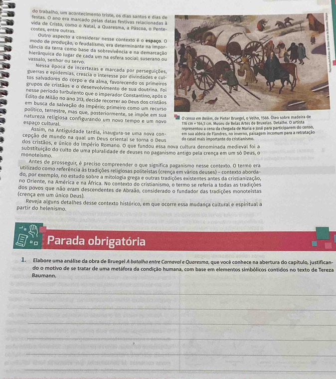 do trabalho, um acontecimento triste, os dias santos e dias d
festas. O ano era marcado pelas datas festivas relacionadas 
vida de Cristo, como o Natal, a Quaresma, a Páscoa, o Pente
costes, entre outras.
Outro aspecto a considerar nesse contexto é o espaço. 
modo de produção, o feudalismo, era determinante na impor
tância da terra como base da sobrevivência e na demarcaçã
hierârquica do lugar de cada um na esfera social: suserano o
vassalo, senhor ou servo.
Nessa época de incertezas e marcada por perseguições
guerras e epidemias, crescia o interesse por divindades e cul
tos salvadores do corpo e da alma, favorecendo os primeiro
grupos de cristãos e o desenvolvimento de sua doutrina. Fo
nesse período turbulento que o imperador Constantino, após 
Edito de Milão no ano 313, decide recorrer ao Deus dos cristão
em busca da salvação do Império; primeiro como um recurs
político, terrestre, mas que, posteriormente, se impõe em sua
O censo em Belém, de Pieter Bruegel, o Velho, 1566. Ôleo sobre madeira de
natureza religiosa configurando um novo tempo e um novo
espaço cultural.
116 cm × 164,5 cm. Museu de Belas Artes de Bruxelas. Detalhe. O artista
Assim, na Antiguidade tardia, inaugura-se uma nova con- representou a cena da chegada de Maria e José para participarem do censo,
em sua aldeia de Flandres, no inverno, paisagem incomum para a retratação
cepção de mundo na qual um Deus oriental se torna o Deus do casal mais importante do cristianismo.
dos cristãos, e único do Império Romano. O que fundou essa nova cultura denominada medieval foi a
substituição do culto de uma pluralidade de deuses no paganismo antigo pela crença em um só Deus, o
monoteísmo
Antes de prosseguir, é preciso compreender o que significa paganismo nesse contexto. O termo era
utilizado como referência às tradições religiosas politeístas (crença em vários deuses) - contexto aborda-
do, por exemplo, no estudo sobre a mitologia grega e outras tradições existentes antes da cristianização,
no Oriente, na América e na África. No contexto do cristianismo, o termo se referia a todas as tradições
dos povos que não eram descendentes de Abraão, considerado o fundador das tradições monoteístas
(crença em um único Deus).
Reveja alguns detalhes desse contexto histórico, em que ocorre essa mudança cultural e espiritual a
partir do helenismo.
º□ Parada obrigatória
1. Elabore uma análise da obra de Bruegel A batalha entre Carnaval e Quaresma, que você conhece na abertura do capítulo, justifican-
do o motivo de se tratar de uma metáfora da condição humana, com base em elementos simbólicos contidos no texto de Tereza
Baumann.
_
_
_
_
_
_