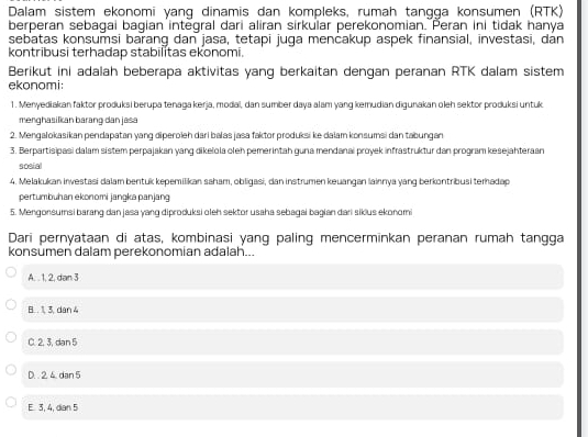 Dalam sistem ekonomi yanq dinamis dan kompleks, rumah tangqa konsumen (RTK)
berperan sebagai bagian intėgral dari aliran sirkular perekonomian. Peran ini tidak hanya
sebatas konsumsi barang dan jasa, tetapi juga menčakup aspek finansial, investasi, dân
kontribusi terhadap stabilitas ekonomi.
Berikut ini adalah beberapa aktivitas yang berkaitan dengan peranan RTK dalam sistem
ekonomi:
1. Menyediakan faktor produksi berupa tenaga kerja, modal, dan sumber daya alam yang kemudian digunakan oleh sektor produksi untuk.
menghasilkan barang dan jasa
2. Mengalokasikan pendapatan yang diperoïeh dari balas jasa faktor produksi ke dalam konsumsi dan tabungan
3. Berpartisipasi dalam sistem perpajakan yang dikeïola olen pemerintah guna mendanai proyek infrastruktur dan program kesejahteraan
sosial
4. Melakukan investasi dalam bentuk kepemilikan saham, obligasi, dan instrumen keuangan lainnya yang berkontribusi teradap
pertumbuhan ekonomi jangka panjang
5. Mengonsumsi barang dan jasa yang diproduksi oleh sektor usaha sebagai bagian dari sikius ekonom
Dari pernyataan di atas, kombinasi yang paling mencerminkan peranan rumah tangga
konsumen dalam perekonomian adalah...
A. . 1, 2, dan 3
B. . 1, 3, dan 4
C. 2. 3. dan 5
D. . 2. 4. dan 5
E. 3, 4, dian 5