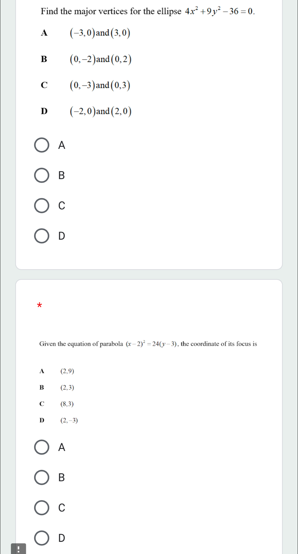 Find the major vertices for the ellipse 4x^2+9y^2-36=0.
A (-3,0) and (3,0)
B (0,-2) and (0,2)
C (0,-3) and (0,3)
D (-2,0) and (2,0)
A
B
C
D
*
Given the equation of parabola (x-2)^2=24(y-3) , the coordinate of its focus is
A (2,9)
B (2,3)
C (8,3)
D (2,-3)
A
B
C
D
!