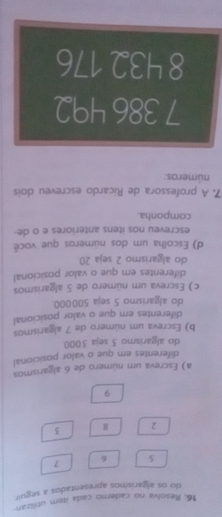 Resolva no caderno cada item utilizan- 
do os algarismos apresentados a seguir.
7
5 6
2 8 3
9
a) Escreva um número de 6 algarismos 
diferentes em que o valor posicional 
do algarismo 3 seja 3000. 
b) Escreva um número de 7 algarismos 
diferentes em que o valor posicional 
do algarismo 5 seja 500000. 
c) Escreva um número de 5 algarismos 
diferentes em que o valor posicional 
do algarismo 2 seja 20
d) Escolha um dos números que você 
escreveu nos itens anteriores e o de- 
componha. 
7. A professora de Ricardo escreveu dois 
números:
7 386 492
8 432 176