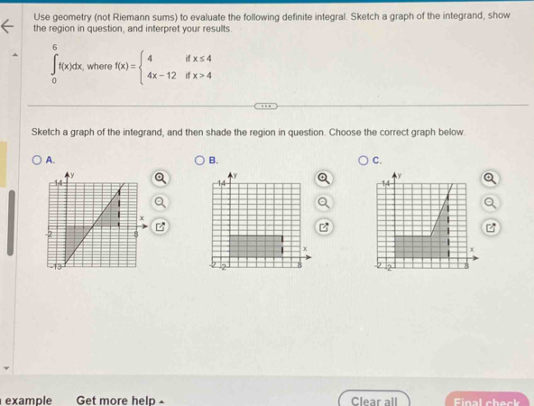 Use geometry (not Riemann sums) to evaluate the following definite integral. Sketch a graph of the integrand, show 
the region in question, and interpret your results
∈tlimits _0^(6f(x)dx , where f(x)=beginarray)l 4ifx≤ 4 4x-12ifx>4endarray.
Sketch a graph of the integrand, and then shade the region in question. Choose the correct graph below. 
A. 
B. 
C. 
example Get more help - Clear all Final check