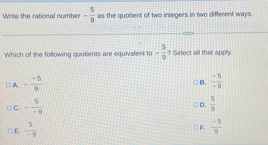 Write the rational number - 5/9  as the quotient of two integers in two different ways.
Which of the following quotients are equivalent to - 5/9  ? Select all that apply.
A. - (-5)/9   (-5)/-9 
B.
C. - 5/-9   5/9 
D.
E.  5/-9 
F.  (-5)/9 