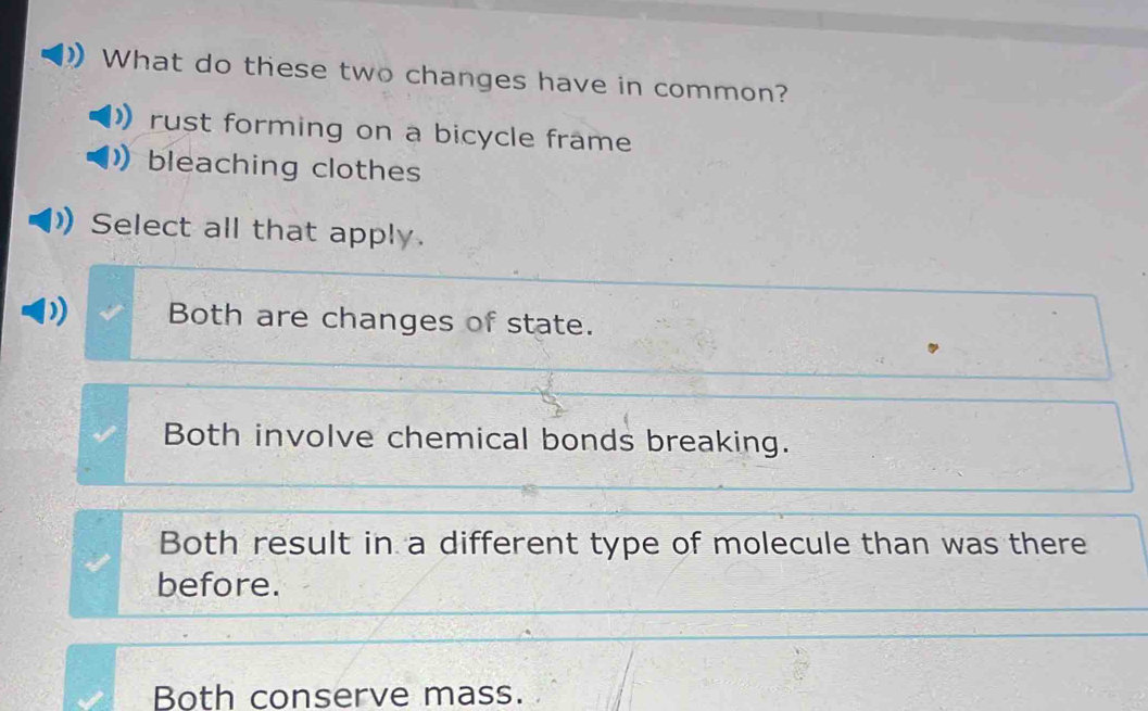 What do these two changes have in common?
rust forming on a bicycle frame
bleaching clothes
Select all that apply.
Both are changes of state.
Both involve chemical bonds breaking.
Both result in a different type of molecule than was there
before.
Both conserve mass.