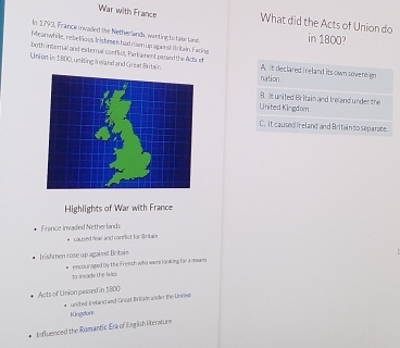 War with France What did the Acts of Union do
In 1793, France invaded the Netherlands, wanting to tais land in 1800?
Meanwhile, re belious Irishmen had rism up against I itain, Faring
both internal and external confliut, Parkament passed the Acts of
Union in 1800, usiting Ireland and Great Britain. nation A. it declared i reland its own sovereign
8. It united Britain and Ireland under the
United Kingdom
C. It caused ireland and Britain to separabe.
Highlights of War with France
France invaded Netherlandi
caused fear and conflict for Britain
Irishmen rose up against Britain
to insade the kric encouraped by the French who were looking for a meam
Acts of Union passed in 3800
Kingdon united Ireland and Great Bricain ander the Unkel
Influnnced the Romantic Era of English Rerature