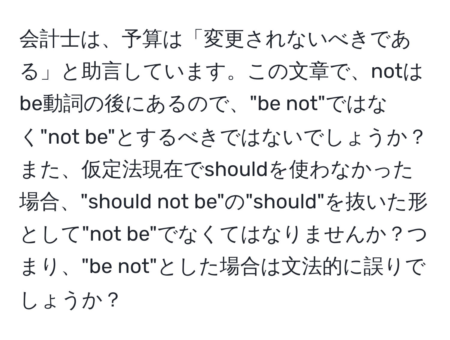 会計士は、予算は「変更されないべきである」と助言しています。この文章で、notはbe動詞の後にあるので、"be not"ではなく"not be"とするべきではないでしょうか？また、仮定法現在でshouldを使わなかった場合、"should not be"の"should"を抜いた形として"not be"でなくてはなりませんか？つまり、"be not"とした場合は文法的に誤りでしょうか？