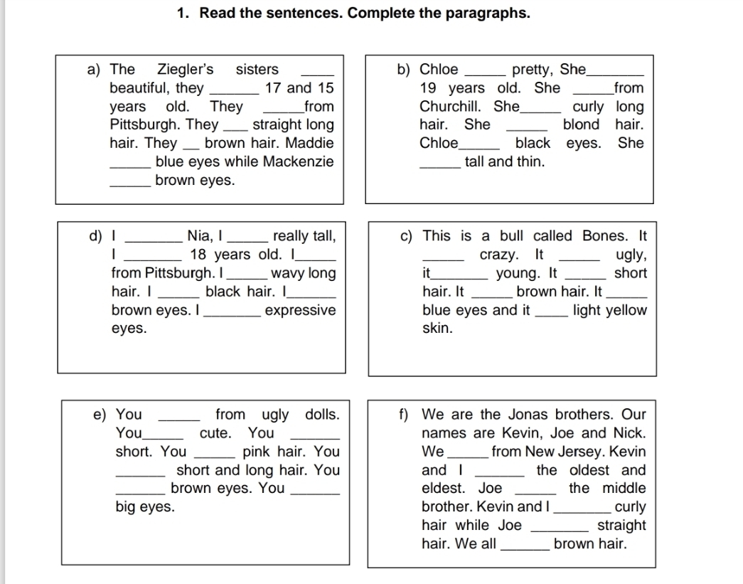 Read the sentences. Complete the paragraphs. 
a) The Ziegler's sisters _b) Chloe _pretty, She_ 
beautiful, they _ 17 and 15 19 years old. She _from 
years old. They _from Churchill. She_ curly long 
Pittsburgh. They _straight long hair. She _blond hair. 
hair. They_ brown hair. Maddie Chloe_ black eyes. She 
_blue eyes while Mackenzie _tall and thin. 
_brown eyes. 
d)I _Nia, I _really tall, c) This is a bull called Bones. It 
| _ 18 years old. I_ _crazy. It _ugly, 
from Pittsburgh. I_ wavy long it_ young. It _short 
hair. I _black hair. I_ hair. It _brown hair. It_ 
brown eyes. I _expressive blue eyes and it_ light yellow 
eyes. skin. 
e) You _from ugly dolls. f) We are the Jonas brothers. Our 
You_ cute. You _names are Kevin, Joe and Nick. 
short. You _pink hair. You We_ from New Jersey. Kevin 
_short and long hair. You and I _the oldest and 
_brown eyes. You _eldest. Joe _the middle 
big eyes. brother. Kevin and I_ curly 
hair while Joe _straight 
hair. We all _brown hair.