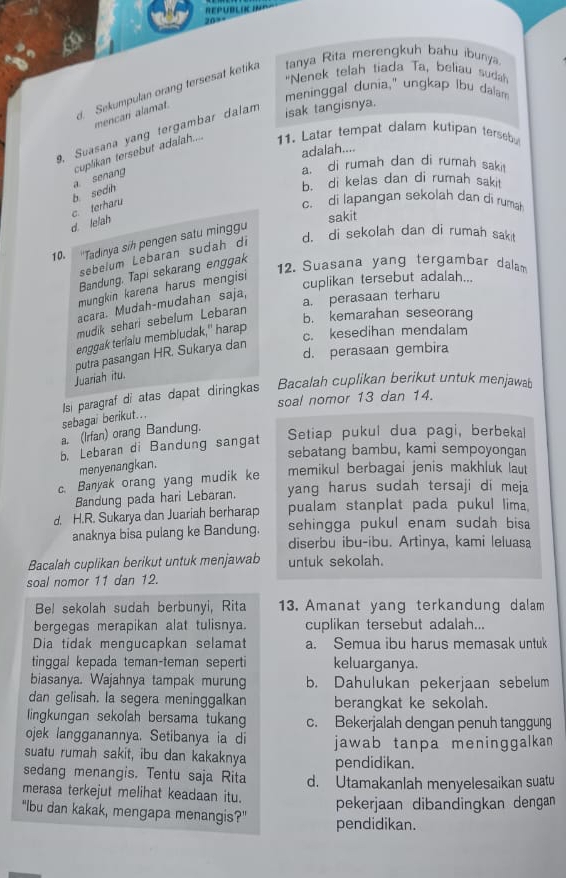 REPUBLACING
20=
"Nenek telah tiada Ta, beliau sudah
Sekumpulan orang tersesat ketika tanya Rita merengkuh bahu ibunya
meninggal dunia," ungkap lbu dalam
mencan alamat.
9, Suasana yang tergambar dalam
isak tangisnya.
cuplikan tersebut adalah.... 11. Latar tempat dalam kutipan tersebu
adalah....
a. di rumah dan di rumah saki!
b. di kelas dan di rumah sakit
b. sedih a senang
d. le/ah c. terharu
c. di lapangan sekolah dan di rumah
sakit
d. di sekolah dan di rumah sak t
10.  ''Tadinya sih pengen satu minggu
sebelum Lebaran sudah di
Bandung, Tapi sekarang enggak
12. Suasana yang tergambar dalam
mungkin karena harus mengisi
cuplikan tersebut adalah...
a. perasaan terharu
acara. Mudah-mudahan saja,
mudik sehari sebelum Lebaran
b. kemarahan seseorang
enggak terlalu membludak," harap
c. kesedihan mendalam
Juariah itu. putra pasangan HR. Sukarya dan
d. perasaan gembira
soal nomor 13 dan 14.
sebagai berikut... Isí paragraf di atas dapat diringkas Bacalah cuplikan berikut untuk menjawab
a. (Irfan) orang Bandung.
Setiap pukul dua pagi, berbekal
b. Lebaran di Bandung sangat
sebatang bambu, kami sempoyongan
menyenangkan.
c. Banyak orang yang mudik ke memikul berbagai jenis makhluk laut
Bandung pada hari Lebaran. yang harus sudah tersaji di meja
d. H.R. Sukarya dan Juariah berharap pualam stanplat pada pukul lima
anaknya bisa pulang ke Bandung. sehingga pukul enam sudah bisa 
diserbu ibu-ibu. Artinya, kami leluasa
Bacalah cuplikan berikut untuk menjawab untuk sekolah.
soal nomor 11 dan 12.
Bel sekolah sudah berbunyi, Rita 13. Amanat yang terkandung dalam
bergegas merapikan alat tulisnya. cuplikan tersebut adalah...
Dia tidak mengucapkan selamat a. Semua ibu harus memasak untuk
tinggal kepada teman-teman seperti keluarganya.
biasanya. Wajahnya tampak murung b. Dahulukan pekerjaan sebelum
dan gelisah. la segera meninggalkan berangkat ke sekolah.
lingkungan sekolah bersama tukang c. Bekerjalah dengan penuh tanggung
ojek langganannya. Setibanya ia di jawab tanpa meninggalkan
suatu rumah sakit, ibu dan kakaknya
sedang menangis. Tentu saja Rita pendidikan.
merasa terkejut melihat keadaan itu. d. Utamakanlah menyelesaikan suatu
pekerjaan dibandingkan dengan
"Ibu dan kakak, mengapa menangis?" pendidikan.