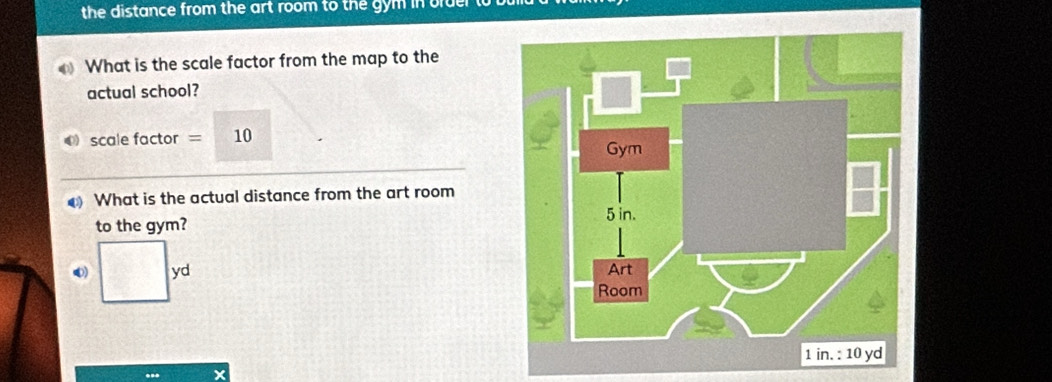 the distance from the art room to the gym in old 
What is the scale factor from the map to the 
actual school? 
● scale factor = 10 
What is the actual distance from the art room 
to the gym? 
0) yd