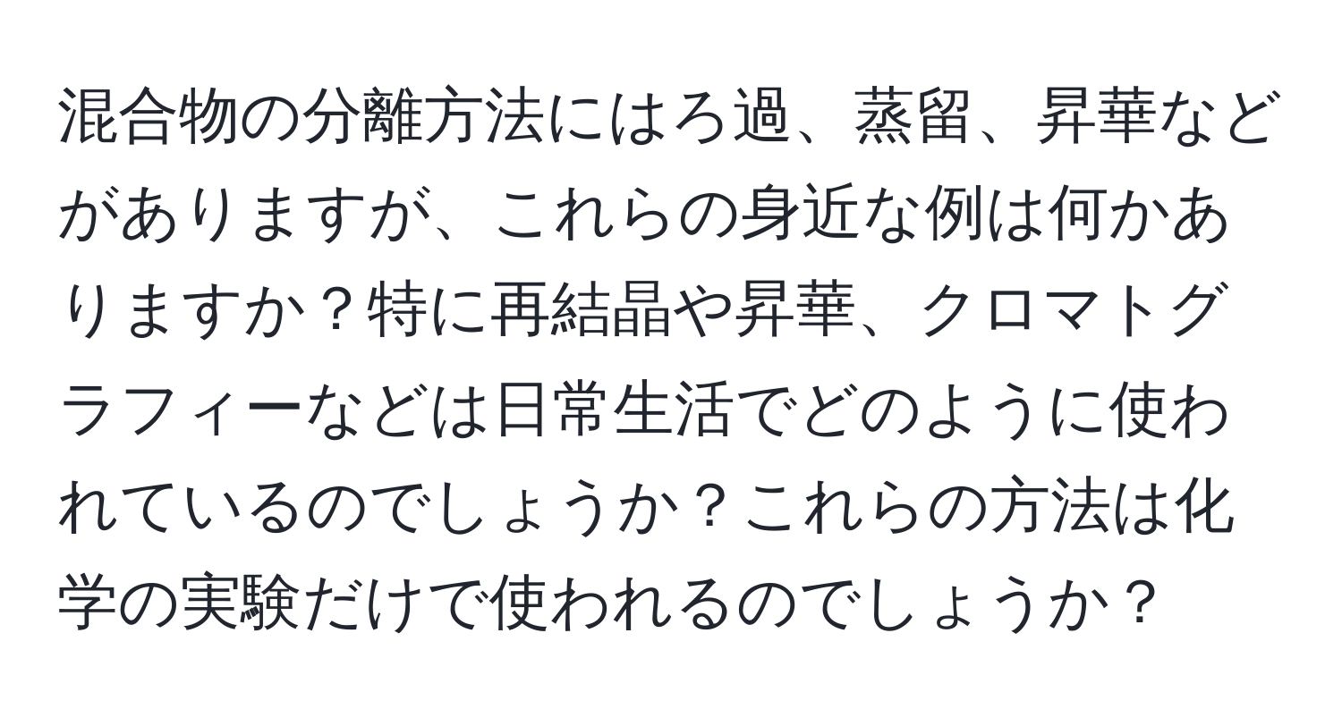 混合物の分離方法にはろ過、蒸留、昇華などがありますが、これらの身近な例は何かありますか？特に再結晶や昇華、クロマトグラフィーなどは日常生活でどのように使われているのでしょうか？これらの方法は化学の実験だけで使われるのでしょうか？