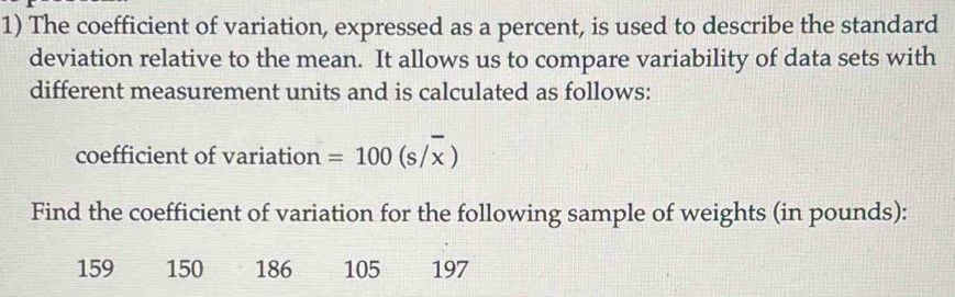 The coefficient of variation, expressed as a percent, is used to describe the standard 
deviation relative to the mean. It allows us to compare variability of data sets with 
different measurement units and is calculated as follows: 
coefficient of variation =100(s/overline x)
Find the coefficient of variation for the following sample of weights (in pounds):
159 150 186 105 197