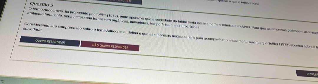 plique o que é Adhocracia? 
Questão 5 
ambiente turbulento, seria necessário tornassem orgânicas, inovadoras, temporárias e antiburocráticas 
O termo Adhocracia, foi propagado por Toffler (1972), onde apontava que a sociedade do futuro seria intensamente dinâmica e mutável. Para que as empresas pudessem acompar 
sociedade 
Considerando sua compreensão sobre o tema Adhocracia, defina o que as empresas necessitariam para acompanhar o ambiente turbulento que Toffler (1972) apontou sobre o f 
QUERO RESPONDER Não QUERo RESPONdEr 
RESPON°C